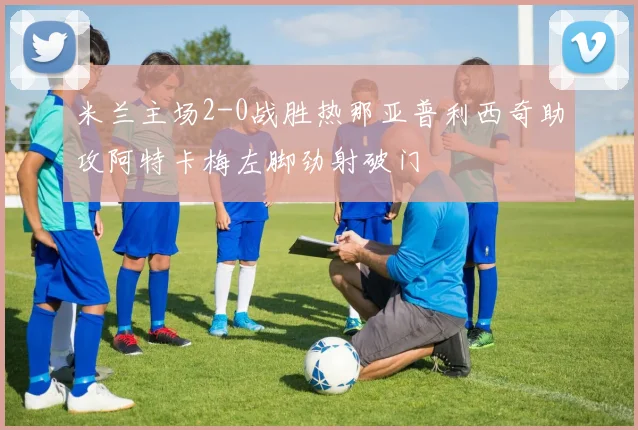 米兰主场2-0战胜热那亚普利西奇助攻阿特卡梅左脚劲射破门