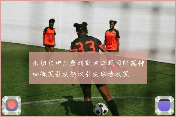 米切尔回应詹姆斯回归疑问时露神秘微笑引发热议引发球迷欢笑