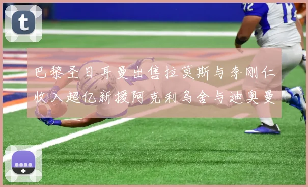 巴黎圣日耳曼出售拉莫斯与李刚仁收入超亿新援阿克利乌舍与迪奥曼德即将加盟