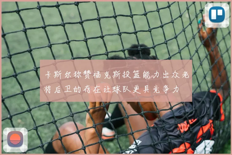卡斯尔称赞福克斯投篮能力出众老将后卫的存在让球队更具竞争力