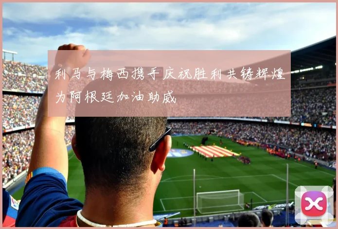 利马与梅西携手庆祝胜利共铸辉煌为阿根廷加油助威