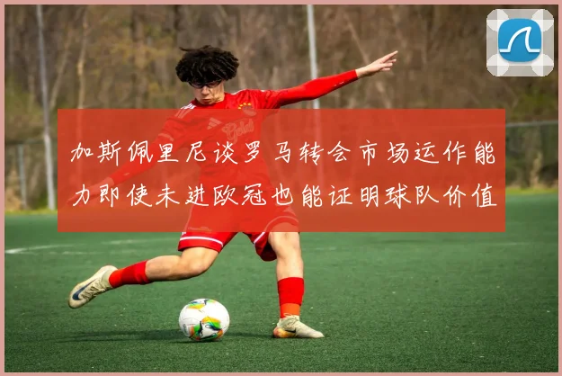加斯佩里尼谈罗马转会市场运作能力即使未进欧冠也能证明球队价值