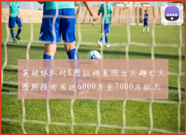 英超球队对K图拉姆表现出兴趣尤文图斯报价或达6000万至7000万欧元