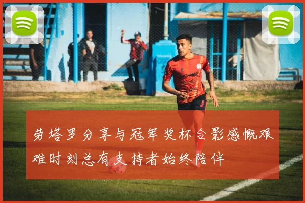 劳塔罗分享与冠军奖杯合影感慨艰难时刻总有支持者始终陪伴