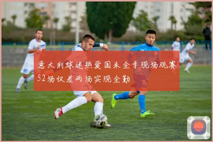 意大利球迷热爱国米全季现场观赛52场仅差两场实现全勤