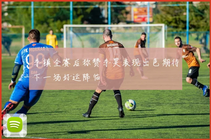 李镇全赛后称赞李昊表现出色期待下一场好运降临