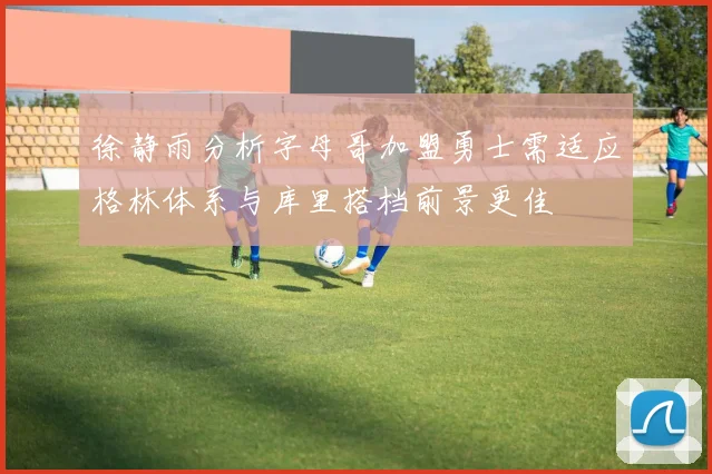 徐静雨分析字母哥加盟勇士需适应格林体系与库里搭档前景更佳
