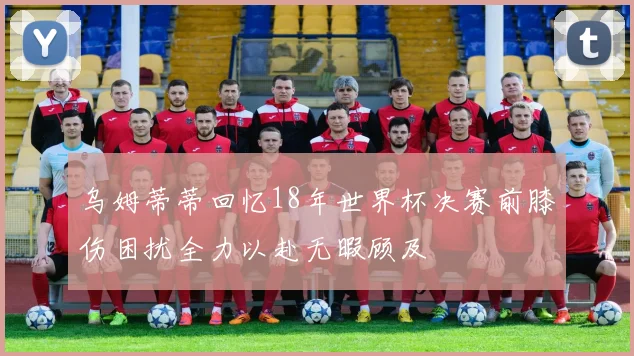 乌姆蒂蒂回忆18年世界杯决赛前膝伤困扰全力以赴无暇顾及